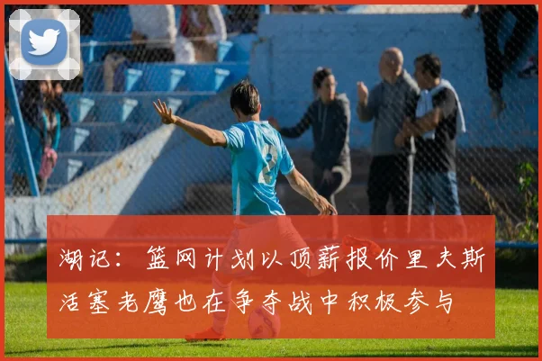 湖记：篮网计划以顶薪报价里夫斯活塞老鹰也在争夺战中积极参与