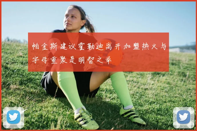 帕金斯建议霍勒迪离开加盟热火与字母重聚是明智之举
