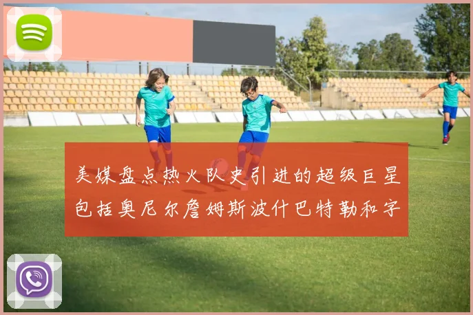 美媒盘点热火队史引进的超级巨星包括奥尼尔詹姆斯波什巴特勒和字母哥