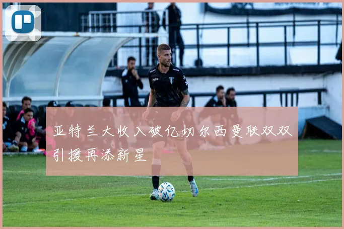 亚特兰大收入破亿切尔西曼联双双引援再添新星