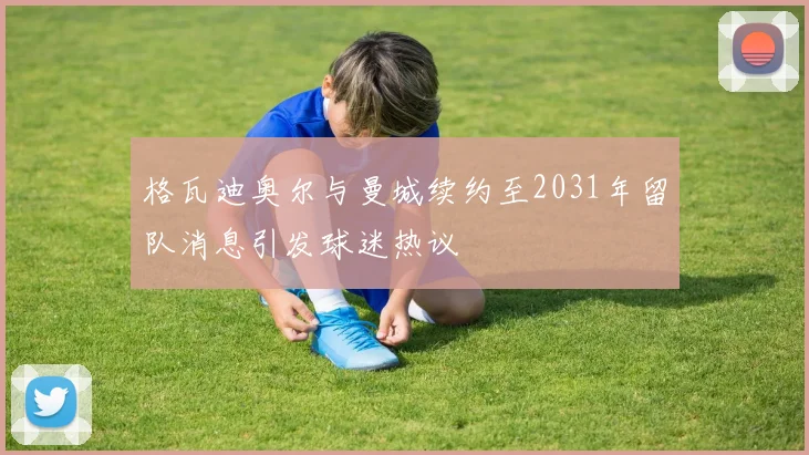 格瓦迪奥尔与曼城续约至2031年留队消息引发球迷热议