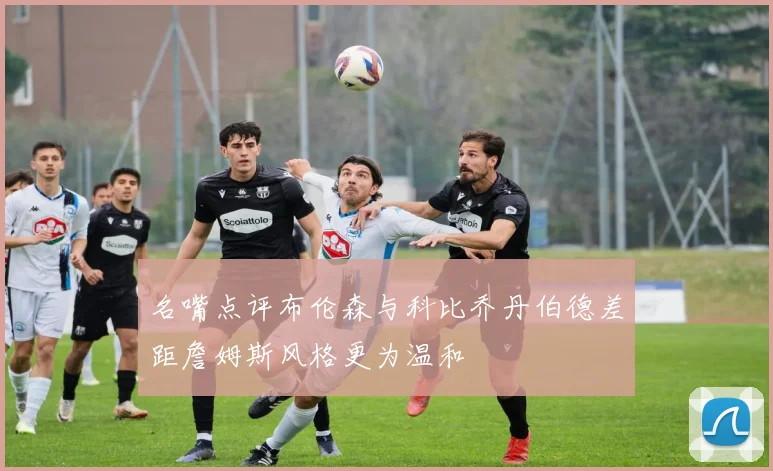 名嘴点评布伦森与科比乔丹伯德差距詹姆斯风格更为温和
