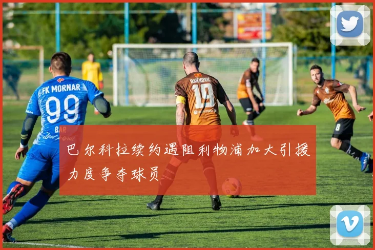 巴尔科拉续约遇阻利物浦加大引援力度争夺球员