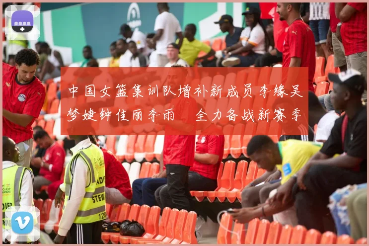 中国女篮集训队增补新成员李缘吴梦婕钟佳丽李雨汧全力备战新赛季