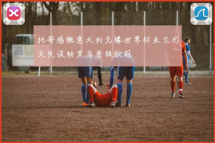 托蒂感慨意大利无缘世界杯米兰尤文失误助罗马晋级欧冠