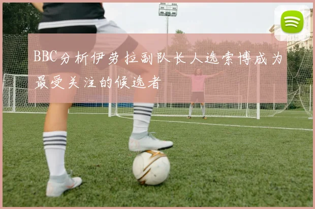 BBC分析伊劳拉副队长人选索博成为最受关注的候选者