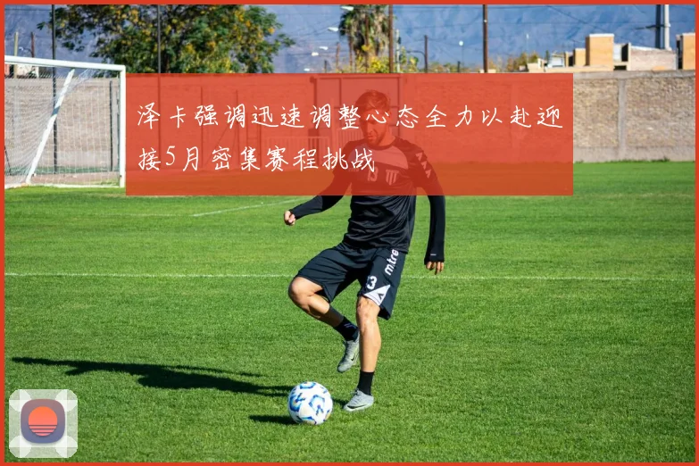 泽卡强调迅速调整心态全力以赴迎接5月密集赛程挑战