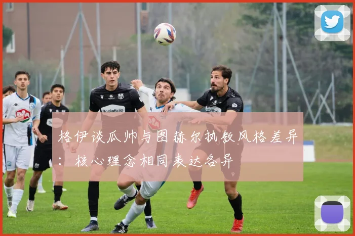 格伊谈瓜帅与图赫尔执教风格差异：核心理念相同表达各异