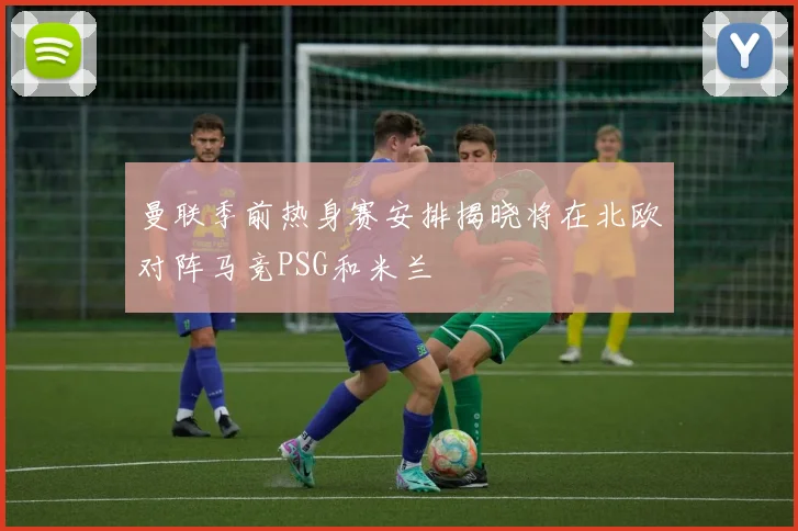 曼联季前热身赛安排揭晓将在北欧对阵马竞PSG和米兰
