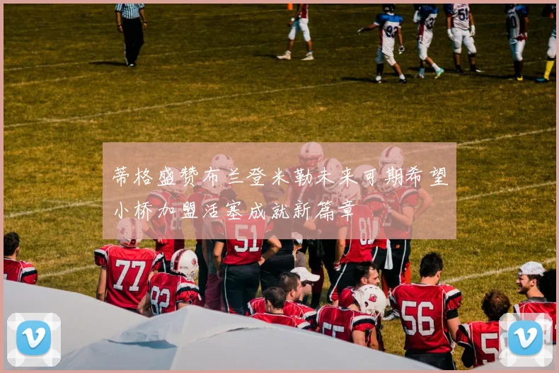 蒂格盛赞布兰登米勒未来可期希望小桥加盟活塞成就新篇章
