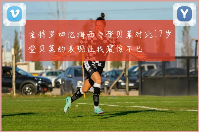 金特罗回忆梅西与登贝莱对比17岁登贝莱的表现让我震惊不已