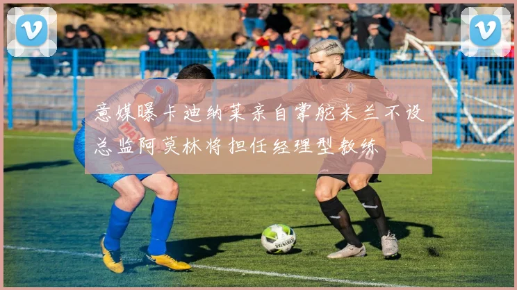 意媒曝卡迪纳莱亲自掌舵米兰不设总监阿莫林将担任经理型教练