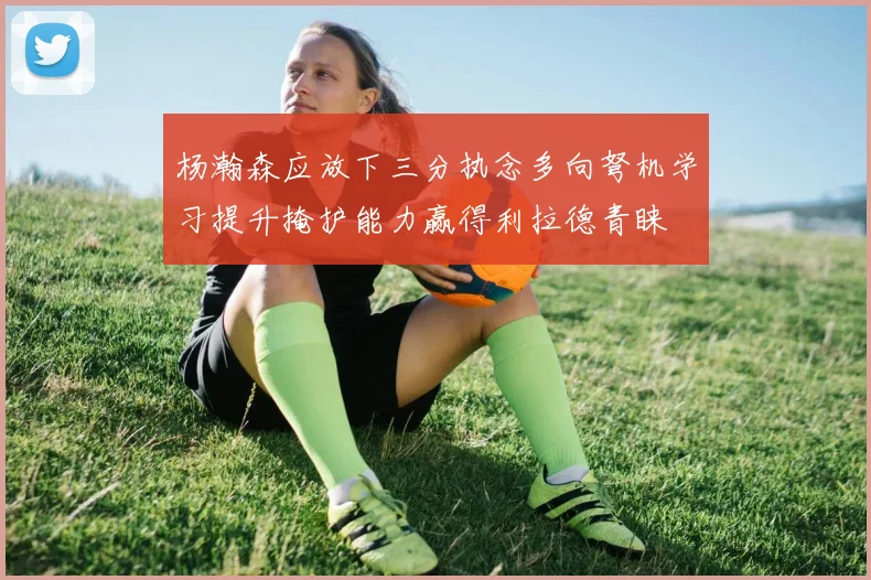 杨瀚森应放下三分执念多向弩机学习提升掩护能力赢得利拉德青睐