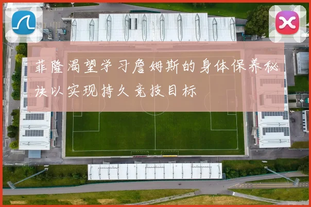 菲隆渴望学习詹姆斯的身体保养秘诀以实现持久竞技目标