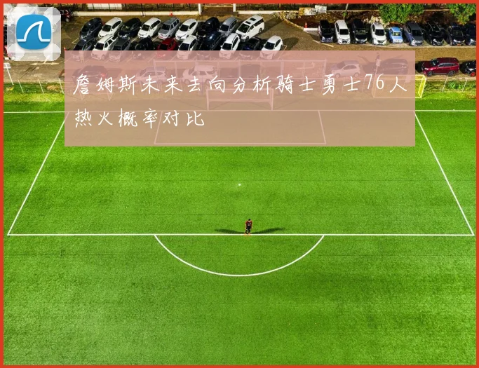 詹姆斯未来去向分析骑士勇士76人热火概率对比