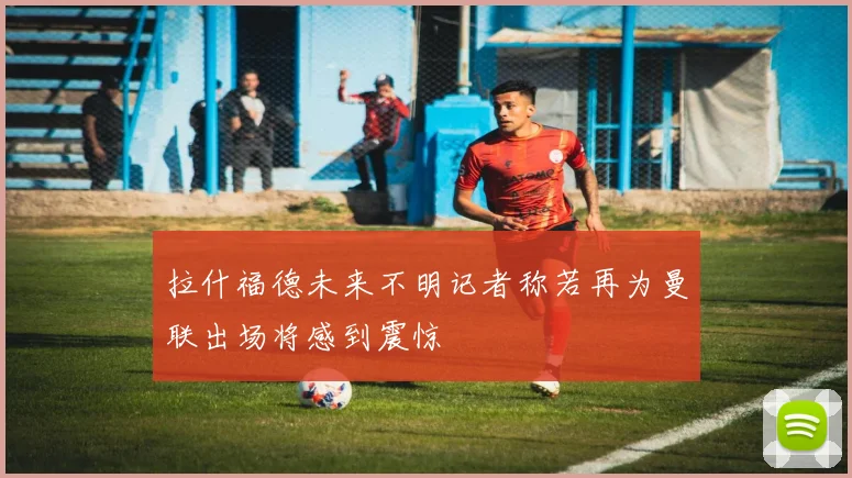 拉什福德未来不明记者称若再为曼联出场将感到震惊