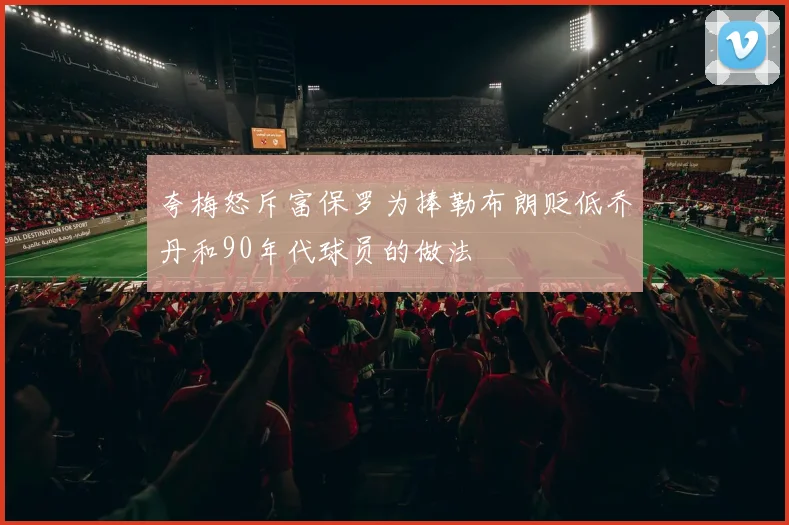 夸梅怒斥富保罗为捧勒布朗贬低乔丹和90年代球员的做法