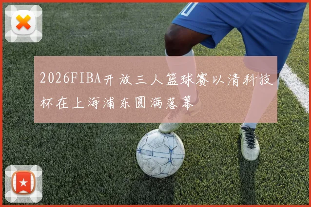 2026FIBA开放三人篮球赛以清科技杯在上海浦东圆满落幕