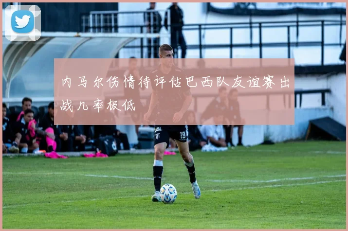 内马尔伤情待评估巴西队友谊赛出战几率极低