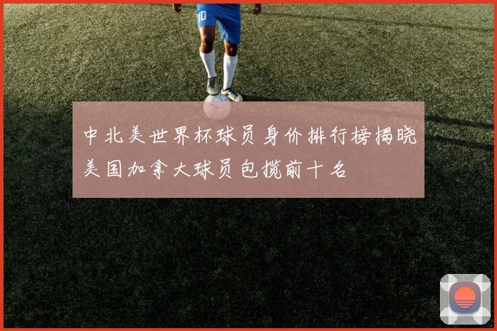 中北美世界杯球员身价排行榜揭晓美国加拿大球员包揽前十名